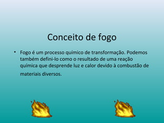 Conceito de fogo
• Fogo é um processo químico de transformação. Podemos
também defini-lo como o resultado de uma reação
química que desprende luz e calor devido à combustão de
materiais diversos.
 