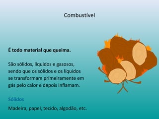 Combustível
É todo material que queima.
São sólidos, líquidos e gasosos,
sendo que os sólidos e os líquidos
se transformam primeiramente em
gás pelo calor e depois inflamam.
Sólidos
Madeira, papel, tecido, algodão, etc.
 