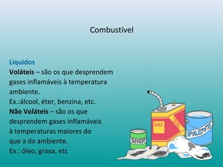 Líquidos
Voláteis – são os que desprendem
gases inflamáveis à temperatura
ambiente.
Ex.:álcool, éter, benzina, etc.
Não Voláteis – são os que
desprendem gases inflamáveis
à temperaturas maiores do
que a do ambiente.
Ex.: óleo, graxa, etc
Combustível
 