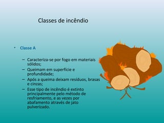 Classes de incêndio
• Classe A
– Caracteriza-se por fogo em materiais
sólidos;
– Queimam em superfície e
profundidade;
– Após a queima deixam resíduos, brasas
e cinzas;
– Esse tipo de incêndio é extinto
principalmente pelo método de
resfriamento, e as vezes por
abafamento através de jato
pulverizado.
 