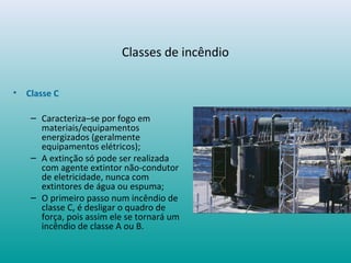Classes de incêndio
• Classe C
– Caracteriza–se por fogo em
materiais/equipamentos
energizados (geralmente
equipamentos elétricos);
– A extinção só pode ser realizada
com agente extintor não-condutor
de eletricidade, nunca com
extintores de água ou espuma;
– O primeiro passo num incêndio de
classe C, é desligar o quadro de
força, pois assim ele se tornará um
incêndio de classe A ou B.
 