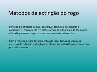 Métodos de extinção do fogo
• Partindo do princípio de que, para haver fogo, são necessários o
combustível, comburente e o calor, formando o triângulo do fogo, para
nós extinguirmos o fogo, basta retirar um desses elementos.
• Com a retirada de um dos elementos do fogo, temos os seguintes
métodos de extinção: extinção por retirada do material, por abafamento,
por resfriamento.
 