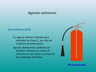 Agentes extintores
Gás Carbônico (CO2)
É o agente extintor indicado para
incêndios da classe C, por não ser
condutor de eletricidade;
Age por abafamento, podendo ser
também utilizado nas classes A,
somente em seu início e na classe B
em ambientes fechados.
Pressurizado
 