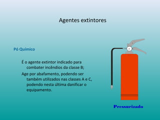 Agentes extintores
Pó Químico
É o agente extintor indicado para
combater incêndios da classe B;
Age por abafamento, podendo ser
também utilizados nas classes A e C,
podendo nesta última danificar o
equipamento.
Pressurizado
 