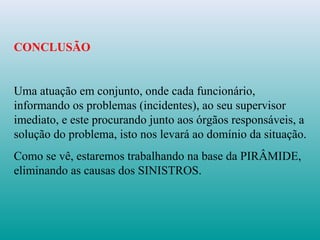 CONCLUSÃO
Uma atuação em conjunto, onde cada funcionário,
informando os problemas (incidentes), ao seu supervisor
imediato, e este procurando junto aos órgãos responsáveis, a
solução do problema, isto nos levará ao domínio da situação.
Como se vê, estaremos trabalhando na base da PIRÂMIDE,
eliminando as causas dos SINISTROS.
 