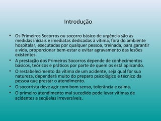 Introdução
• Os Primeiros Socorros ou socorro básico de urgência são as
medidas iniciais e imediatas dedicadas à vítima, fora do ambiente
hospitalar, executadas por qualquer pessoa, treinada, para garantir
a vida, proporcionar bem-estar e evitar agravamento das lesões
existentes.
• A prestação dos Primeiros Socorros depende de conhecimentos
básicos, teóricos e práticos por parte de quem os está aplicando.
• O restabelecimento da vítima de um acidente, seja qual for sua
natureza, dependerá muito do preparo psicológico e técnico da
pessoa que prestar o atendimento.
• O socorrista deve agir com bom senso, tolerância e calma.
• O primeiro atendimento mal sucedido pode levar vítimas de
acidentes a seqüelas irreversíveis.
 