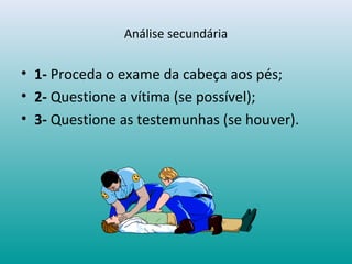 Análise secundária
• 1- Proceda o exame da cabeça aos pés;
• 2- Questione a vítima (se possível);
• 3- Questione as testemunhas (se houver).
 