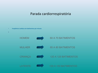 Parada cardiorrespiratória
• Freqüência cardíaca em batimentos por minuto
•
HOMEM 60 A 70 BATIMENTOS
MULHER 65 A 80 BATIMENTOS
CRIANÇA 120 A 125 BATIMENTOS
LATENTE 125 A 130 BATIMENTOS
 