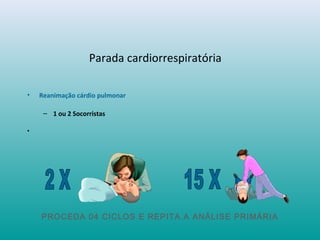 Parada cardiorrespiratória
• Reanimação cárdio pulmonar
– 1 ou 2 Socorristas
•
PROCEDA 04 CICLOS E REPITA A ANÁLISE PRIMÁRIA
 