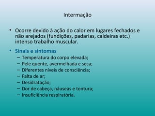 Intermação
• Ocorre devido à ação do calor em lugares fechados e
não arejados (fundições, padarias, caldeiras etc.)
intenso trabalho muscular.
• Sinais e sintomas
– Temperatura do corpo elevada;
– Pele quente, avermelhada e seca;
– Diferentes níveis de consciência;
– Falta de ar;
– Desidratação;
– Dor de cabeça, náuseas e tontura;
– Insuficiência respiratória.
 
