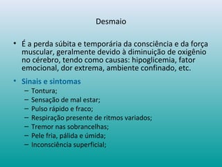 Desmaio
• É a perda súbita e temporária da consciência e da força
muscular, geralmente devido à diminuição de oxigênio
no cérebro, tendo como causas: hipoglicemia, fator
emocional, dor extrema, ambiente confinado, etc.
• Sinais e sintomas
– Tontura;
– Sensação de mal estar;
– Pulso rápido e fraco;
– Respiração presente de ritmos variados;
– Tremor nas sobrancelhas;
– Pele fria, pálida e úmida;
– Inconsciência superficial;
 