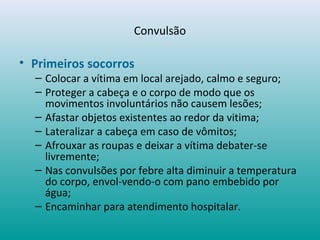 Convulsão
• Primeiros socorros
– Colocar a vítima em local arejado, calmo e seguro;
– Proteger a cabeça e o corpo de modo que os
movimentos involuntários não causem lesões;
– Afastar objetos existentes ao redor da vitima;
– Lateralizar a cabeça em caso de vômitos;
– Afrouxar as roupas e deixar a vítima debater-se
livremente;
– Nas convulsões por febre alta diminuir a temperatura
do corpo, envol-vendo-o com pano embebido por
água;
– Encaminhar para atendimento hospitalar.
 