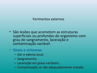 Ferimentos externos
• São lesões que acometem as estruturas
superficiais ou profundas do organismo com
grau de sangramento, laceração e
contaminação variável.
• Sinais e sintomas
– Dor e edema local;
– Sangramento;
– Laceração em graus variáveis;
– Contaminação se não adequadamente tratado.
 