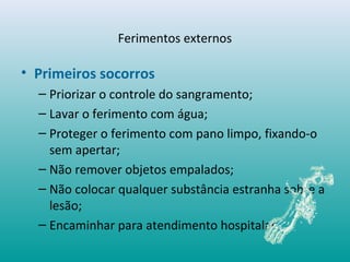 • Primeiros socorros
– Priorizar o controle do sangramento;
– Lavar o ferimento com água;
– Proteger o ferimento com pano limpo, fixando-o
sem apertar;
– Não remover objetos empalados;
– Não colocar qualquer substância estranha sobre a
lesão;
– Encaminhar para atendimento hospitalar.
Ferimentos externos
 