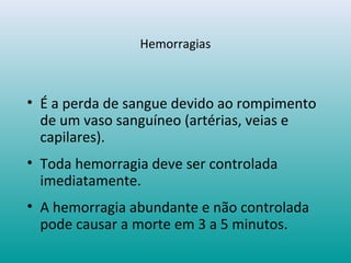 Hemorragias
• É a perda de sangue devido ao rompimento
de um vaso sanguíneo (artérias, veias e
capilares).
• Toda hemorragia deve ser controlada
imediatamente.
• A hemorragia abundante e não controlada
pode causar a morte em 3 a 5 minutos.
 