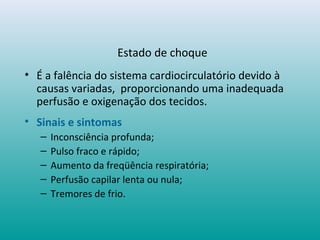 Estado de choque
• É a falência do sistema cardiocirculatório devido à
causas variadas, proporcionando uma inadequada
perfusão e oxigenação dos tecidos.
• Sinais e sintomas
– Inconsciência profunda;
– Pulso fraco e rápido;
– Aumento da freqüência respiratória;
– Perfusão capilar lenta ou nula;
– Tremores de frio.
 