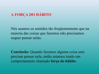 A FORÇA DO HÁBITO
Nós usamos os sentidos tão freqüentemente que na
maioria das coisas que fazemos não precisamos
sequer pensar nelas.
Conclusão: Quando fazemos alguma coisa sem
precisar pensar nela, então estamos tendo um
comportamento chamado força do hábito.
 