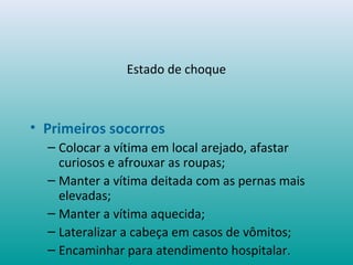 Estado de choque
• Primeiros socorros
– Colocar a vítima em local arejado, afastar
curiosos e afrouxar as roupas;
– Manter a vítima deitada com as pernas mais
elevadas;
– Manter a vítima aquecida;
– Lateralizar a cabeça em casos de vômitos;
– Encaminhar para atendimento hospitalar.
 