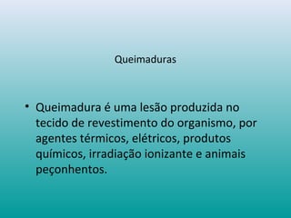 Queimaduras
• Queimadura é uma lesão produzida no
tecido de revestimento do organismo, por
agentes térmicos, elétricos, produtos
químicos, irradiação ionizante e animais
peçonhentos.
 