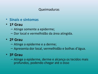 Queimaduras
• Sinais e sintomas
• 1º Grau
– Atinge somente a epiderme;
– Dor local e vermelhidão da área atingida.
• 2º Grau
– Atinge a epiderme e a derme;
– Apresenta dor local, vermelhidão e bolhas d’água.
• 3º Grau
– Atinge a epiderme, derme e alcança os tecidos mais
profundos, podendo chegar até o ósso
 