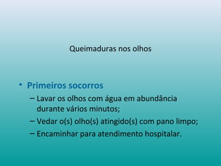 Queimaduras nos olhos
• Primeiros socorros
– Lavar os olhos com água em abundância
durante vários minutos;
– Vedar o(s) olho(s) atingido(s) com pano limpo;
– Encaminhar para atendimento hospitalar.
 