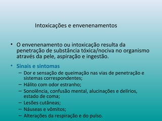 Intoxicações e envenenamentos
• O envenenamento ou intoxicação resulta da
penetração de substância tóxica/nociva no organismo
através da pele, aspiração e ingestão.
• Sinais e sintomas
– Dor e sensação de queimação nas vias de penetração e
sistemas correspondentes;
– Hálito com odor estranho;
– Sonolência, confusão mental, alucinações e delírios,
estado de coma;
– Lesões cutâneas;
– Náuseas e vômitos;
– Alterações da respiração e do pulso.
 
