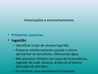 Intoxicações e envenenamentos
• Primeiros socorros
• Ingestão
– Identificar o tipo de veneno ingerido;
– Provocar vômito somente quando a vítima
apresentar-se consciente, oferecendo água;
– Não provocar vômitos nos casos de inconsciência,
ingestão de soda cáustica, ácidos ou produtos
derivados de petróleo;
– Encaminhar para atendimento hospitalar.
 