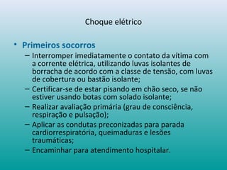 Choque elétrico
• Primeiros socorros
– Interromper imediatamente o contato da vítima com
a corrente elétrica, utilizando luvas isolantes de
borracha de acordo com a classe de tensão, com luvas
de cobertura ou bastão isolante;
– Certificar-se de estar pisando em chão seco, se não
estiver usando botas com solado isolante;
– Realizar avaliação primária (grau de consciência,
respiração e pulsação);
– Aplicar as condutas preconizadas para parada
cardiorrespiratória, queimaduras e lesões
traumáticas;
– Encaminhar para atendimento hospitalar.
 