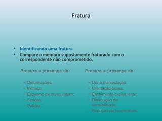 Fratura
• Identificando uma fratura
• Compare o membro supostamente fraturado com o
correspondente não comprometido.
Procure a presença de:
• Deformações;
• Inchaço;
• Espasmo da musculatura;
• Feridas;
• Palidez.
Procure a presença de:
• Dor à manipulação;
• Creptação óssea;
• Enchimento capilar lento;
• Diminuição da
sensibilidade;
• Redução da temperatura.
 