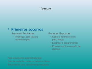 Fratura
• Primeiros socorros
Fraturas Fechadas
• Imobilizar com tala ou
material rígido
Fraturas Expostas
• Cobrir o ferimento com
pano limpo;
• Estancar o sangramento;
• Prevenir contra o estado de
choque;
Não Movimente a parte fraturada;
Não de nada de comer ou beber à vítima;
Encaminhar para atendimento hospitalar.
 