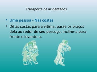 Transporte de acidentados
• Uma pessoa - Nas costas
• Dê as costas para a vítima, passe os braços
dela ao redor de seu pescoço, incline-a para
frente e levante-a.
 