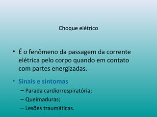 Choque elétrico
• É o fenômeno da passagem da corrente
elétrica pelo corpo quando em contato
com partes energizadas.
• Sinais e sintomas
– Parada cardiorrespiratória;
– Queimaduras;
– Lesões traumáticas.
 
