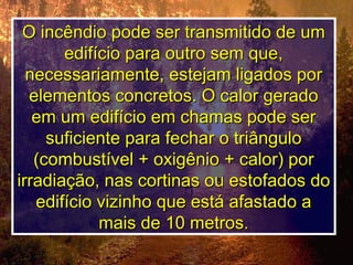 O incêndio pode ser transmitido de umO incêndio pode ser transmitido de um
edifício para outro sem que,edifício para outro sem que,
necessariamente, estejam ligados pornecessariamente, estejam ligados por
elementos concretos. O calor geradoelementos concretos. O calor gerado
em um edifício em chamas pode serem um edifício em chamas pode ser
suficiente para fechar o triângulosuficiente para fechar o triângulo
(combustível + oxigênio + calor) por(combustível + oxigênio + calor) por
irradiação, nas cortinas ou estofados doirradiação, nas cortinas ou estofados do
edifício vizinho que está afastado aedifício vizinho que está afastado a
mais de 10 metros.mais de 10 metros.
 