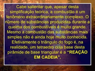 Cabe salientar que, apesar desta
simplificação teórica, a combustão é um
fenômeno extraordinariamente complexo. O
número de substâncias produzidas durante a
queima dos combustíveis é muito grande.
Mesmo a combustão das substâncias mais
simples não é ainda hoje muito conhecida.
Efetivamente o triângulo do fogo é, na
realidade, um tetraedro cuja base desta
pirâmide de base triangular é a “REAÇÃO
EM CADEIA”.
 