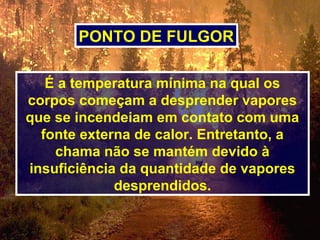 É a temperatura mínima na qual os
corpos começam a desprender vapores
que se incendeiam em contato com uma
fonte externa de calor. Entretanto, a
chama não se mantém devido à
insuficiência da quantidade de vapores
desprendidos.
PONTO DE FULGOR
 