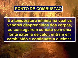 É a temperatura mínima na qual os
vapores desprendidos dos corpos,
ao conseguirem contato com uma
fonte externa de calor, entram em
combustão e continuam a queimar.
PONTO DE COMBUSTÃO
 