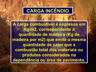 A carga combustível é expressa em
Kg/m2, correspondente à
quantidade de madeira (Kg de
madeira por m2) que emite a mesma
quantidade de calor que a
combustão total dos materiais ou
produtos considerados na
dependência ou área de pavimento.
CARGA INCÊNDIO
 