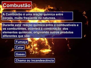 CombustãoCombustão
A Combustão é uma reação química entreA Combustão é uma reação química entre
corpos, muito freqüente na natureza.corpos, muito freqüente na natureza.
Durante esta reação química entre o combustíveis eDurante esta reação química entre o combustíveis e
os comburentes, ocorrerá à combinação dosos comburentes, ocorrerá à combinação dos
elementos químicos, originando outros produtoselementos químicos, originando outros produtos
diferentes que são:diferentes que são:
FumaçaFumaça
CalorCalor
GasesGases
Chama ou incandescênciaChama ou incandescência
 