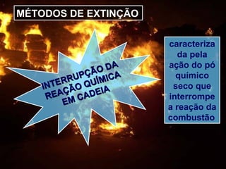 MÉTODOS DE EXTINÇÃO
INTERRUPÇÃO DA
INTERRUPÇÃO DA
REAÇÃO QUÍMICA
REAÇÃO QUÍMICA
EM CADEIA
EM CADEIA
caracteriza
da pela
ação do pó
químico
seco que
interrompe
a reação da
combustão
 