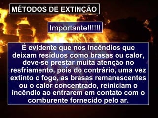 MÉTODOS DE EXTINÇÃO
É evidente que nos incêndios que
deixam resíduos como brasas ou calor,
deve-se prestar muita atenção no
resfriamento, pois do contrário, uma vez
extinto o fogo, as brasas remanescentes
ou o calor concentrado, reiniciam o
incêndio ao entrarem em contato com o
comburente fornecido pelo ar.
Importante!!!!!!
 