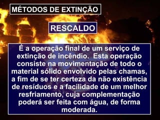 MÉTODOS DE EXTINÇÃO
É a operação final de um serviço de
extinção de incêndio. Esta operação
consiste na movimentação de todo o
material sólido envolvido pelas chamas,
a fim de se ter certeza da não existência
de resíduos e a facilidade de um melhor
resfriamento, cuja complementação
poderá ser feita com água, de forma
moderada.
RESCALDO
 