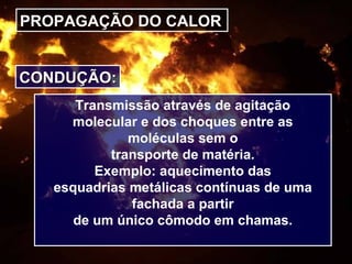 PROPAGAÇÃO DO CALOR
CONDUÇÃO:CONDUÇÃO:
Transmissão através de agitação
molecular e dos choques entre as
moléculas sem o
transporte de matéria.
Exemplo: aquecimento das
esquadrias metálicas contínuas de uma
fachada a partir
de um único cômodo em chamas.
 