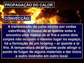 PROPAGAÇÃO DO CALOR
CONVECÇÃO:CONVECÇÃO:
A transmissão do calor ocorre por ondas
caloríficas. A massa de ar quente sobe e
encontra uma massa de ar fria e como dois
corpos não ocupam o mesmo lugar no espaço,
há a formação de um looping – ar quente e ar
frio. A temperatura do ar quente pode atingir o
ponto de fulgor de alguns materiais e dar início
a outro incêndio em outro local.
 