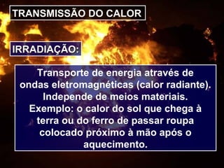 TRANSMISSÃO DO CALOR
IRRADIAÇÃO:IRRADIAÇÃO:
Transporte de energia através de
ondas eletromagnéticas (calor radiante).
Independe de meios materiais.
Exemplo: o calor do sol que chega à
terra ou do ferro de passar roupa
colocado próximo à mão após o
aquecimento.
 