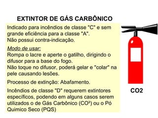 CO2
EXTINTOR DE GÁS CARBÔNICO
Indicado para incêndios de classe "C" e sem
grande eficiência para a classe "A".
Não possui contra-indicação.
Modo de usar:
Rompa o lacre e aperte o gatilho, dirigindo o
difusor para a base do fogo.
Não toque no difusor, poderá gelar e "colar" na
pele causando lesões.
Processo de extinção: Abafamento.
Incêndios de classe "D" requerem extintores
específicos, podendo em alguns casos serem
utilizados o de Gás Carbônico (CO²) ou o Pó
Quimico Seco (PQS)
 