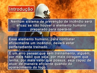 IntroduçãoIntrodução
Nenhum sistema de prevenção de incêndio seráNenhum sistema de prevenção de incêndio será
eficaz se não houver o elemento humanoeficaz se não houver o elemento humano
preparado para operá-lo.preparado para operá-lo.
Esse elemento humano, para combaterEsse elemento humano, para combater
eficazmente um incêndio, deverá estareficazmente um incêndio, deverá estar
perfeitamente treinado.perfeitamente treinado.
É um erro pensar que sem treinamento, alguém,É um erro pensar que sem treinamento, alguém,
por mais hábil que seja, por mais coragem quepor mais hábil que seja, por mais coragem que
tenha, por mais valor que possua, seja capaz detenha, por mais valor que possua, seja capaz de
atuar de maneira eficiente quando doatuar de maneira eficiente quando do
aparecimento do fogo.aparecimento do fogo.
 