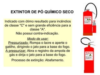 EXTINTOR DE PÓ QUÍMICO SECO
Indicado com ótimo resultado para incêndios
de classe "C" e sem grande eficiência para a
classe "A".
Não possui contra-indicação.
Modo de usar:
Pressurizado: Rompa o lacre e aperte o
gatilho, dirigindo o jato para a base do fogo.
A pressurizar: Abra o registro da ampola de
gás e dirija o jato para a base do fogo.
Processo de extinção: Abafamento.
 
