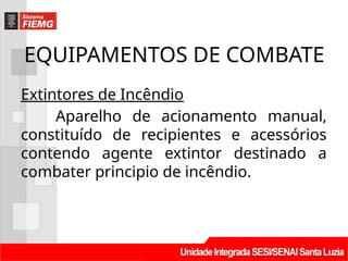 EQUIPAMENTOS DE COMBATE
Extintores de Incêndio
Aparelho de acionamento manual,
constituído de recipientes e acessórios
contendo agente extintor destinado a
combater principio de incêndio.
 
