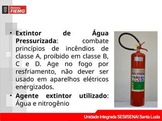 • Extintor de Água
Pressurizada: combate
princípios de incêndios de
classe A, proibido em classe B,
C e D. Age no fogo por
resfriamento, não dever ser
usado em aparelhos elétricos
energizados.
• Agente extintor utilizado:
Água e nitrogênio
 