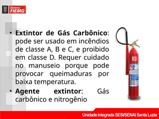 • Extintor de Gás Carbônico:
pode ser usado em incêndios
de classe A, B e C, e proibido
em classe D. Requer cuidado
no manuseio porque pode
provocar queimaduras por
baixa temperatura.
• Agente extintor: Gás
carbônico e nitrogênio
 